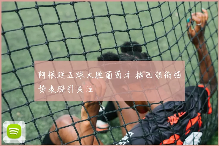 阿根廷五球大胜葡萄牙 梅西领衔强势表现引关注