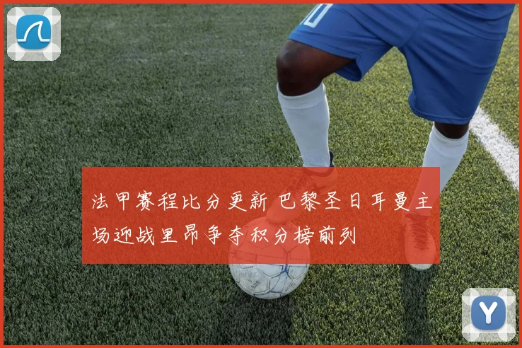 法甲赛程比分更新 巴黎圣日耳曼主场迎战里昂争夺积分榜前列