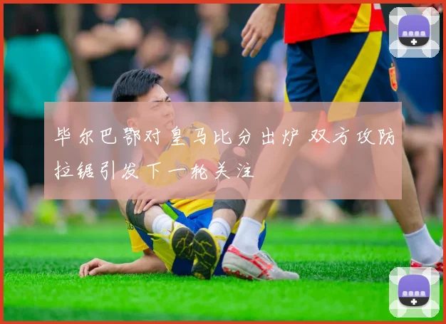 毕尔巴鄂对皇马比分出炉 双方攻防拉锯引发下一轮关注