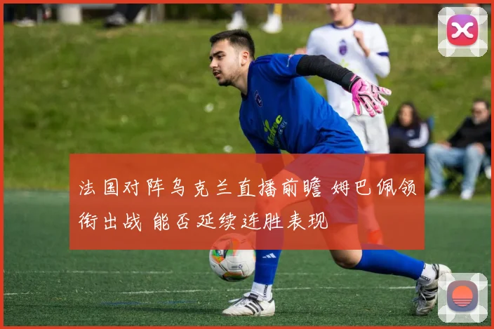 法国对阵乌克兰直播前瞻 姆巴佩领衔出战 能否延续连胜表现