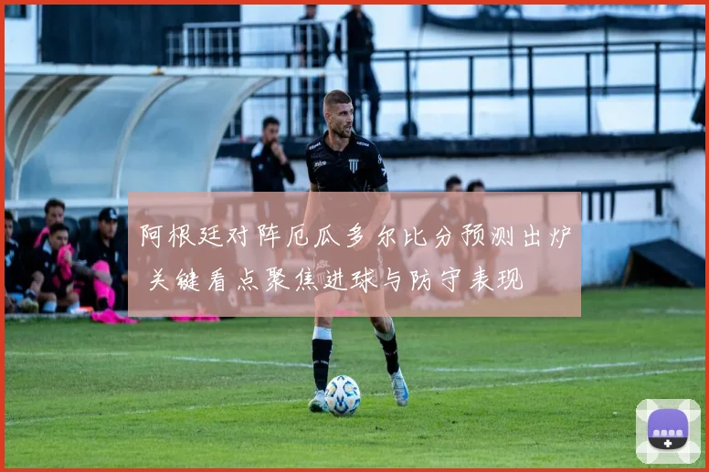 阿根廷对阵厄瓜多尔比分预测出炉 关键看点聚焦进球与防守表现