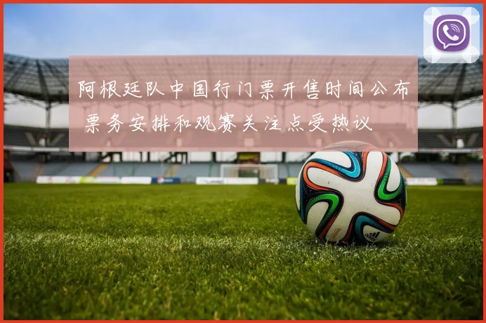 阿根廷队中国行门票开售时间公布 票务安排和观赛关注点受热议