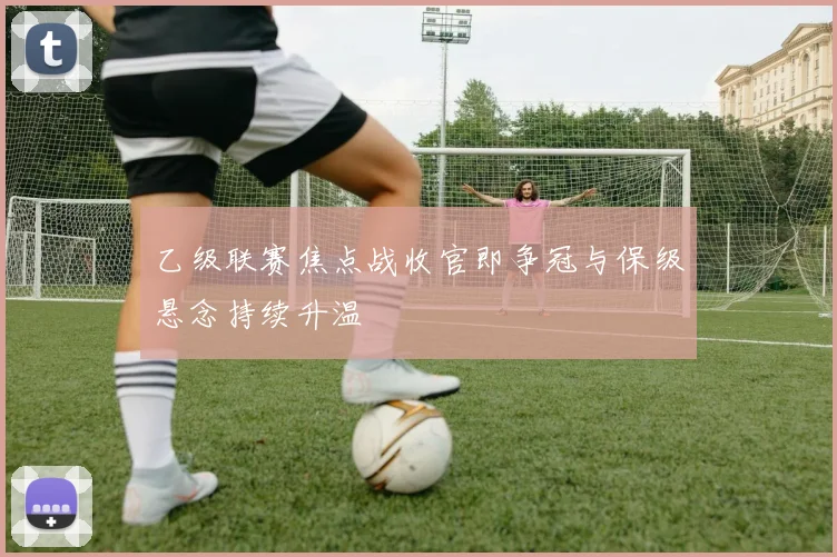 乙级联赛焦点战收官即争冠与保级悬念持续升温