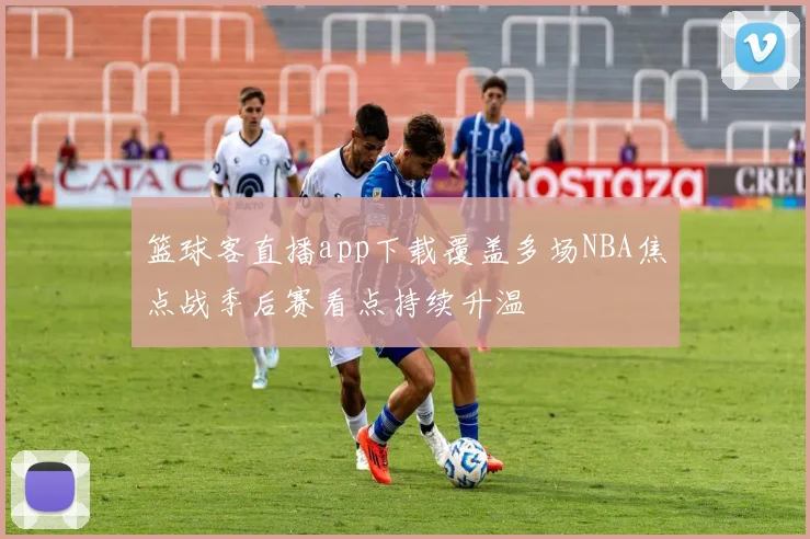 篮球客直播app下载覆盖多场NBA焦点战季后赛看点持续升温
