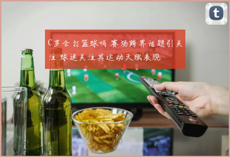 C罗会打篮球吗 赛场跨界话题引关注 球迷关注其运动天赋表现