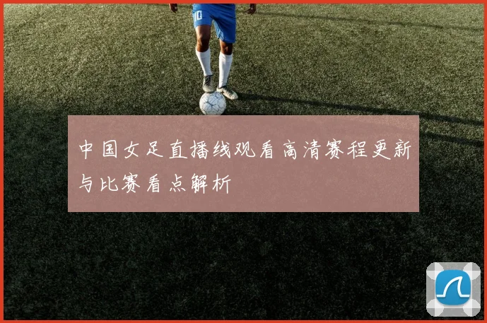 中国女足直播线观看高清赛程更新与比赛看点解析
