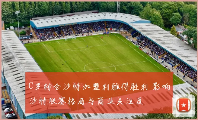 C罗转会沙特加盟利雅得胜利 影响沙特联赛格局与商业关注度
