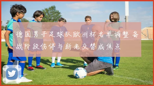 德国男子足球队欧洲杯名单调整 备战阶段伤停与新老交替成焦点