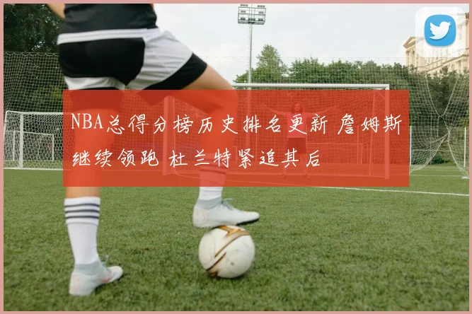 NBA总得分榜历史排名更新 詹姆斯继续领跑 杜兰特紧追其后