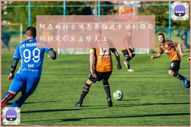 阿森纳转会消息再推进中场补强目标锁定引发后续关注