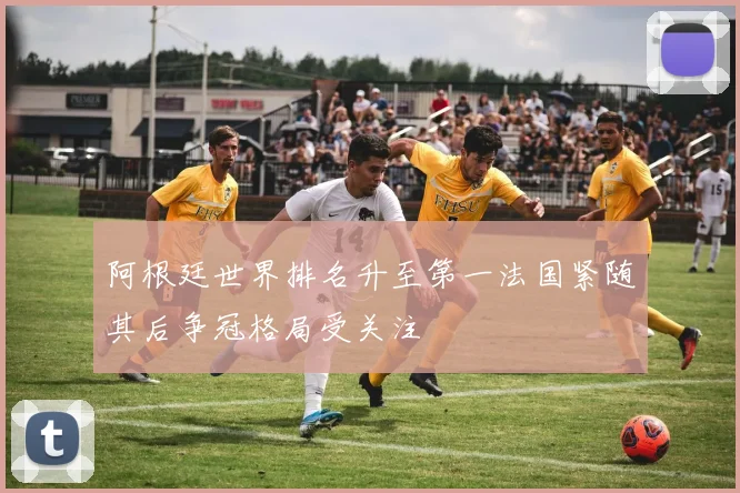 阿根廷世界排名升至第一法国紧随其后争冠格局受关注
