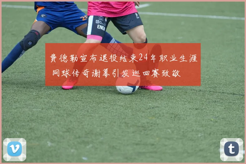 费德勒宣布退役结束24年职业生涯 网球传奇谢幕引发巡回赛致敬