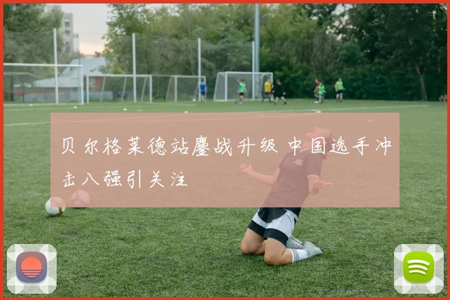贝尔格莱德站鏖战升级 中国选手冲击八强引关注