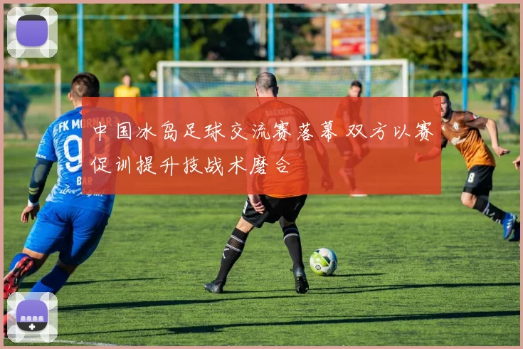 中国冰岛足球交流赛落幕 双方以赛促训提升技战术磨合