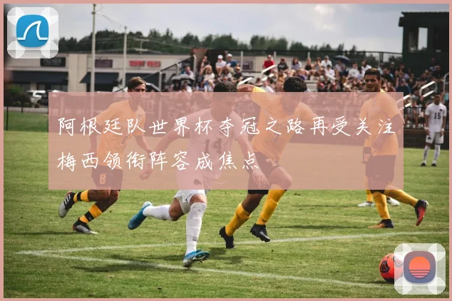 阿根廷队世界杯夺冠之路再受关注梅西领衔阵容成焦点