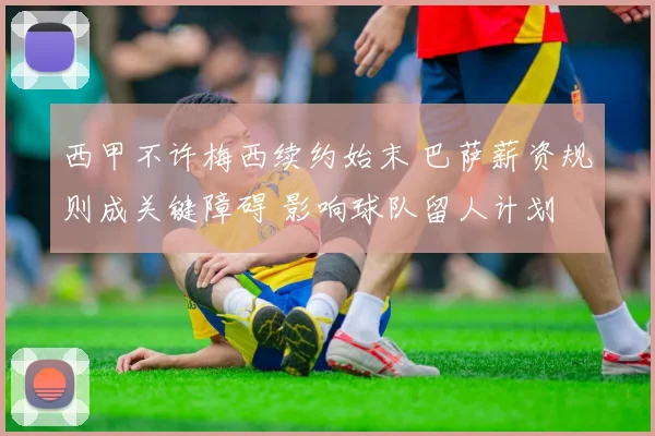 西甲不许梅西续约始末 巴萨薪资规则成关键障碍 影响球队留人计划