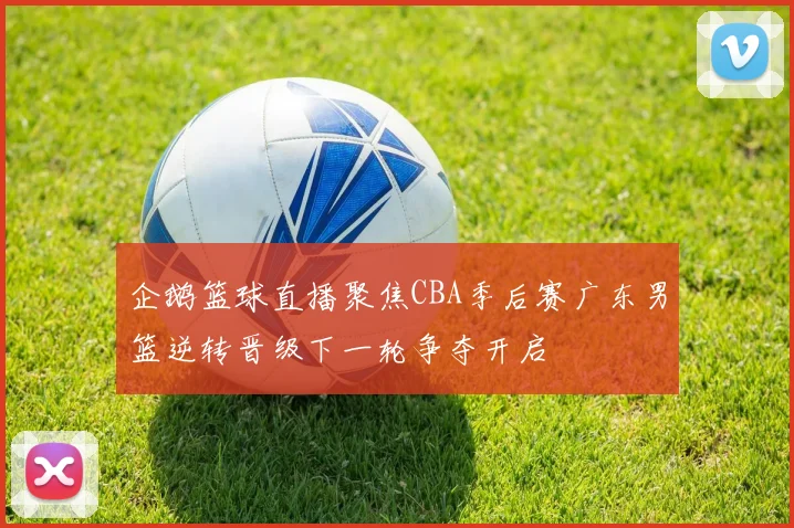 企鹅篮球直播聚焦CBA季后赛广东男篮逆转晋级下一轮争夺开启