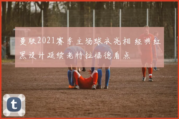 曼联2021赛季主场球衣亮相 经典红黑设计延续老特拉福德看点
