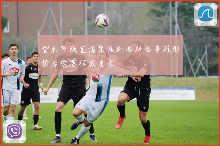 智利甲线直播聚焦科洛科洛争冠形势后续赛程成看点