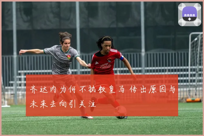 齐达内为何不执教皇马 传出原因与未来去向引关注