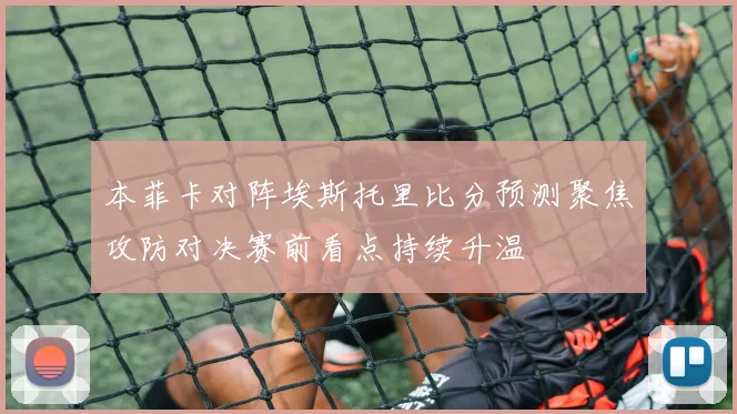 本菲卡对阵埃斯托里比分预测聚焦攻防对决赛前看点持续升温
