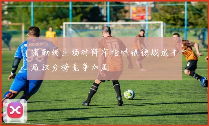 富勒姆主场对阵布伦特福德战成平局积分榜竞争加剧
