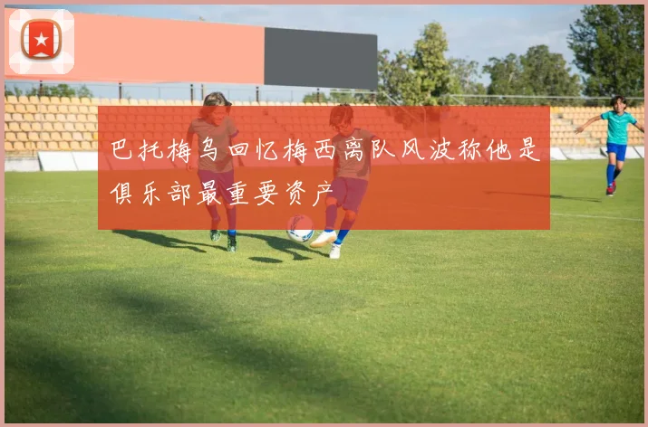 巴托梅乌回忆梅西离队风波称他是俱乐部最重要资产