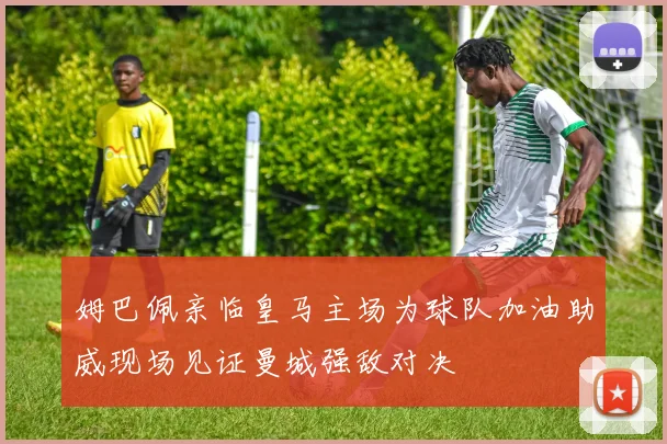 姆巴佩亲临皇马主场为球队加油助威现场见证曼城强敌对决