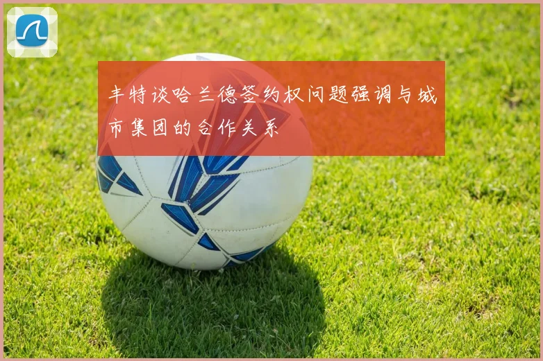 丰特谈哈兰德签约权问题强调与城市集团的合作关系