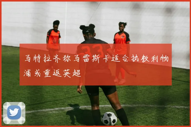 马特拉齐称马雷斯卡适合执教利物浦或重返英超