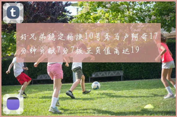 好兄弟稳定轮换10号秀马卢阿奇17分钟贡献7分7板正负值高达19