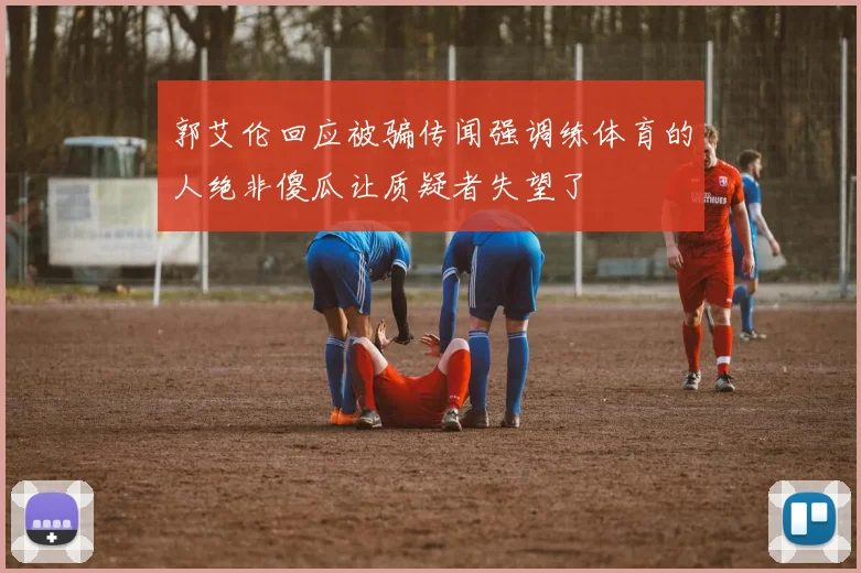 郭艾伦回应被骗传闻强调练体育的人绝非傻瓜让质疑者失望了