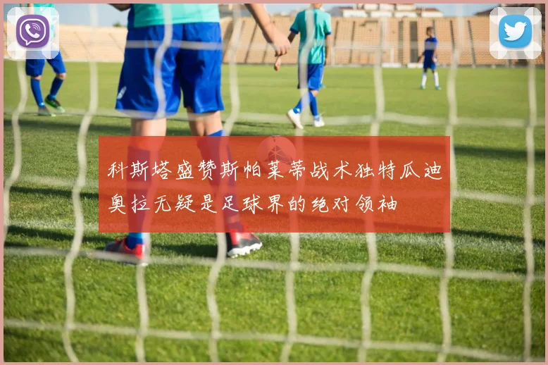 科斯塔盛赞斯帕莱蒂战术独特瓜迪奥拉无疑是足球界的绝对领袖